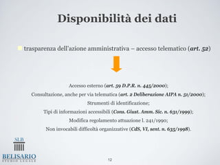 Disponibilità dei dati

trasparenza dell’azione amministrativa – accesso telematico (art. 52)




                 • Accesso esterno (art. 59 D.P.R. n. 445/2000);
 • Consultazione, anche per via telematica (art. 2 Deliberazione AIPA n. 51/2000);
                          • Strumenti di identificazione;
      • Tipi di informazioni accessibili (Cons. Giust. Amm. Sic. n. 631/1999);
                  • Modifica regolamento attuazione l. 241/1990;
       • Non invocabili difficoltà organizzative (CdS, VI, sent. n. 635/1998).




                                      12
 