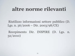 altre norme rilevanti

Riutilizzo informazioni settore pubblico (D.
Lgs. n. 36/2006 – Dir. 2003/98/CE)

Recepimento Dir. INSPIRE (D. Lgs. n.
32/2010)




                    13
 