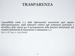 TRASPARENZA



“accessibilità totale (...) delle informazioni concernenti ogni aspetto
dell’organizzazione, degli indicatori relativi agli andamenti gestionali e
all’utilizzo delle risorse per il perseguimento delle funzioni istituzionali, dei
risultati dell’attività di misurazione e valutazione (...)”
(art. 11 D. Lgs. n. 150/2009)




                                       15
 
