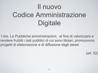 Il nuovo
        Codice Amministrazione
               Digitale
1-bis. Le Pubbliche amministrazioni, al fine di valorizzare e
rendere fruibili i dati pubblici di cui sono titolari, promuovono
progetti di elaborazione e di diffusione degli stessi

                                                          (art. 52)



                                17
 