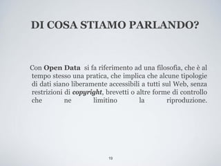 DI COSA STIAMO PARLANDO?


Con Open Data si fa riferimento ad una filosofia, che è al
tempo stesso una pratica, che implica che alcune tipologie
di dati siano liberamente accessibili a tutti sul Web, senza
restrizioni di copyright, brevetti o altre forme di controllo
che         ne       limitino         la       riproduzione.




                           19
 