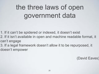 the three laws of open
             government data

1. If it can’t be spidered or indexed, it doesn’t exist
2. If it isn’t available in open and machine readable format, it
can’t engage
3. If a legal framework doesn’t allow it to be repurposed, it
doesn’t empower

                                                   (David Eaves)


                                25
 