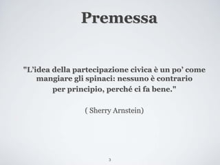 Premessa


"L’idea della partecipazione civica è un po’ come
    mangiare gli spinaci: nessuno è contrario
        per principio, perché ci fa bene."

                ( Sherry Arnstein)




                       3
 