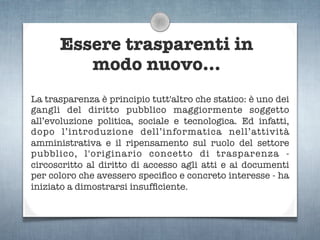 Essere trasparenti in
         modo nuovo...
La trasparenza è principio tutt'altro che statico: è uno dei
gangli del diritto pubblico maggiormente soggetto
all’evoluzione politica, sociale e tecnologica. Ed infatti,
dopo l’introduzione dell’informatica nell’attività
amministrativa e il ripensamento sul ruolo del settore
pubblico, l'originario concetto di trasparenza -
circoscritto al diritto di accesso agli atti e ai documenti
per coloro che avessero speciﬁco e concreto interesse - ha
iniziato a dimostrarsi insufﬁciente.
 