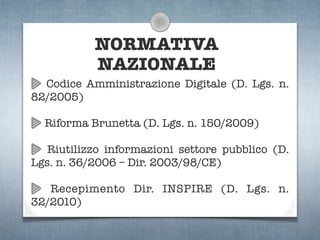 NORMATIVA
           NAZIONALE
  Codice Amministrazione Digitale (D. Lgs. n.
82/2005)

  Riforma Brunetta (D. Lgs. n. 150/2009)

   Riutilizzo informazioni settore pubblico (D.
Lgs. n. 36/2006 – Dir. 2003/98/CE)

   Recepimento Dir. INSPIRE (D. Lgs. n.
32/2010)
 