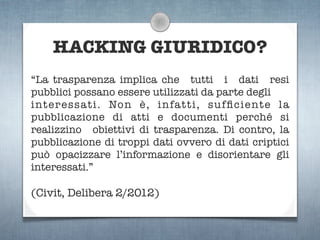 HACKING GIURIDICO?
“La trasparenza implica che tutti i dati resi
pubblici possano essere utilizzati da parte degli
interessati. Non è, infatti, sufﬁciente la
pubblicazione di atti e documenti perché si
realizzino obiettivi di trasparenza. Di contro, la
pubblicazione di troppi dati ovvero di dati criptici
può opacizzare l’informazione e disorientare gli
interessati.”

(Civit, Delibera 2/2012)
 