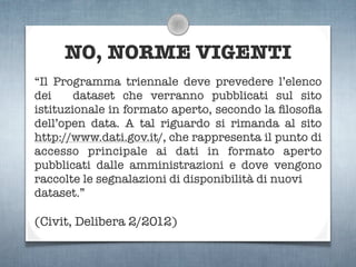 NO, NORME VIGENTI
“Il Programma triennale deve prevedere l’elenco
dei     dataset che verranno pubblicati sul sito
istituzionale in formato aperto, secondo la ﬁlosoﬁa
dell’open data. A tal riguardo si rimanda al sito
http://www.dati.gov.it/, che rappresenta il punto di
accesso principale ai dati in formato aperto
pubblicati dalle amministrazioni e dove vengono
raccolte le segnalazioni di disponibilità di nuovi
dataset.”

(Civit, Delibera 2/2012)
 