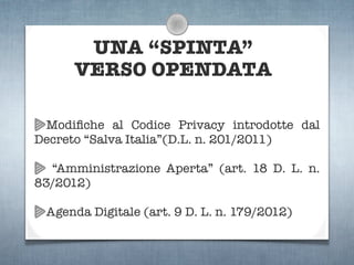 UNA “SPINTA”
      VERSO OPENDATA

 Modiﬁche al Codice Privacy introdotte dal
Decreto “Salva Italia”(D.L. n. 201/2011)

  “Amministrazione Aperta” (art. 18 D. L. n.
83/2012)

 Agenda Digitale (art. 9 D. L. n. 179/2012)
 