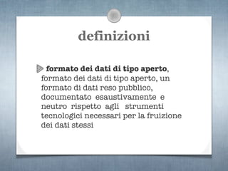 definizioni

  formato dei dati di tipo aperto,
formato dei dati di tipo aperto, un
formato di dati reso pubblico,
documentato esaustivamente e
neutro rispetto agli strumenti
tecnologici necessari per la fruizione
dei dati stessi
 