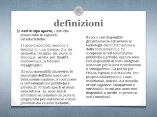 definizioni
dati di tipo aperto, i dati che
presentano le seguenti
                                      3) sono resi disponibili
caratteristiche:
                                      gratuitamente attraverso le
1) sono disponibili secondo i         tecnologie dell’informazione e
termini di una licenza che ne         della comunicazione, ivi
permetta l'utilizzo da parte di       comprese le reti telematiche
chiunque, anche per ﬁnalità           pubbliche e private, oppure sono
commerciali, in formato               resi disponibili ai costi marginali
disaggregato;                         sostenuti per la loro riproduzione
                                      e divulgazione. L’Agenzia per
 2) sono accessibili attraverso le    l’Italia digitale può stabilire, con
tecnologie dell’informazione e        propria deliberazione, i casi
della comunicazione, ivi comprese     eccezionali, individuati secondo
le reti telematiche pubbliche e       criteri oggettivi, trasparenti e
private, in formati aperti ai sensi   veriﬁcabili, in cui essi sono resi
della lettera a), sono adatti         disponibili a tariffe superiori ai
all’utilizzo automatico da parte di   costi marginali
programmi per elaboratori e sono
provvisti dei relativi metadati;
 