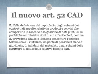 Il nuovo art. 52 CAD
3. Nella deﬁnizione dei capitolati o degli schemi dei
contratti di appalto relativi a prodotti e servizi che
comportino la raccolta e la gestione di dati pubblici, le
pubbliche amministrazioni di cui all’articolo 2, comma
2, prevedono clausole idonee a consentire l’accesso
telematico e il riutilizzo, da parte di persone ﬁ siche e
giuridiche, di tali dati, dei metadati, degli schemi delle
strutture di dati e delle relative banche dati.
 