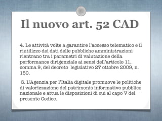 Il nuovo art. 52 CAD
4. Le attività volte a garantire l’accesso telematico e il
riutilizzo dei dati delle pubbliche amministrazioni
rientrano tra i parametri di valutazione della
performance dirigenziale ai sensi dell’articolo 11,
comma 9, del decreto legislativo 27 ottobre 2009, n.
150.
5. L’Agenzia per l’Italia digitale promuove le politiche
di valorizzazione del patrimonio informativo pubblico
nazionale e attua le disposizioni di cui al capo V del
presente Codice.
 