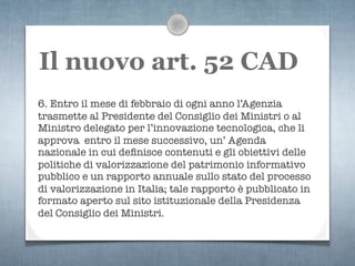 Il nuovo art. 52 CAD
6. Entro il mese di febbraio di ogni anno l’Agenzia
trasmette al Presidente del Consiglio dei Ministri o al
Ministro delegato per l’innovazione tecnologica, che li
approva entro il mese successivo, un’ Agenda
nazionale in cui deﬁnisce contenuti e gli obiettivi delle
politiche di valorizzazione del patrimonio informativo
pubblico e un rapporto annuale sullo stato del processo
di valorizzazione in Italia; tale rapporto è pubblicato in
formato aperto sul sito istituzionale della Presidenza
del Consiglio dei Ministri.
 