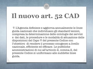 Il nuovo art. 52 CAD
 7. L’Agenzia deﬁnisce e aggiorna annualmente le linee
guida nazionali che individuano gli standard tecnici,
compresa la determinazione delle ontologie dei servizi
e dei dati, le procedure e le modalità di attuazione delle
disposizioni del Capo V del presente Codice con
l’obiettivo di rendere il processo omogeneo a livello
nazionale, efﬁciente ed efﬁcace. Le pubbliche
amministrazioni di cui all’articolo 2, comma 2, del
presente Codice si uniformano alle suddette linee
guida.
 