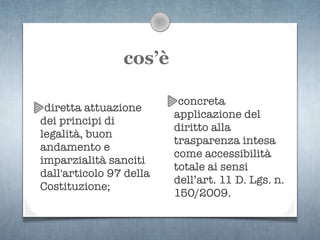 cos’è

                          concreta
 diretta attuazione
                         applicazione del
dei principi di
                         diritto alla
legalità, buon
                         trasparenza intesa
andamento e
                         come accessibilità
imparzialità sanciti
                         totale ai sensi
dall'articolo 97 della
                         dell’art. 11 D. Lgs. n.
Costituzione;
                         150/2009.
 