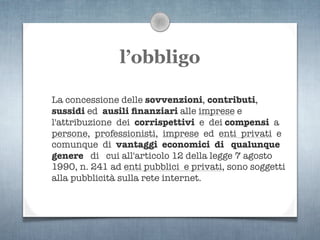 l’obbligo

La concessione delle sovvenzioni, contributi,
sussidi ed ausili ﬁnanziari alle imprese e
l'attribuzione dei corrispettivi e dei compensi a
persone, professionisti, imprese ed enti privati e
comunque di vantaggi economici di qualunque
genere di cui all'articolo 12 della legge 7 agosto
1990, n. 241 ad enti pubblici e privati, sono soggetti
alla pubblicità sulla rete internet.
 
