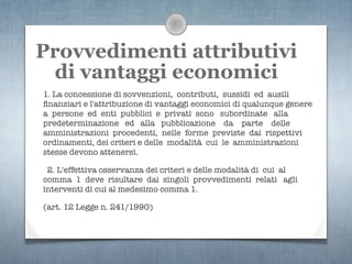 Provvedimenti attributivi
  di vantaggi economici
1. La concessione di sovvenzioni, contributi, sussidi ed ausili
ﬁnanziari e l'attribuzione di vantaggi economici di qualunque genere
a persone ed enti pubblici e privati sono subordinate alla
predeterminazione ed alla pubblicazione da parte delle
amministrazioni procedenti, nelle forme previste dai rispettivi
ordinamenti, dei criteri e delle modalità cui le amministrazioni
stesse devono attenersi.

 2. L'effettiva osservanza dei criteri e delle modalità di cui al
comma 1 deve risultare dai singoli provvedimenti relati agli
interventi di cui al medesimo comma 1.

(art. 12 Legge n. 241/1990)
 