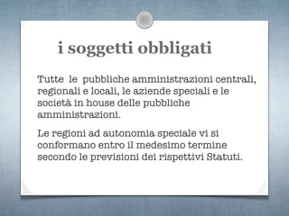 i soggetti obbligati
Tutte le pubbliche amministrazioni centrali,
regionali e locali, le aziende speciali e le
società in house delle pubbliche
amministrazioni.
Le regioni ad autonomia speciale vi si
conformano entro il medesimo termine
secondo le previsioni dei rispettivi Statuti.
 