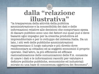 dalla “relazione
              illustrativa”
“la trasparenza della attività della pubblica
amministrazione e la conoscibilità dei dati e delle
informazioni relative alle decisioni che comportano spesa
di danaro pubblico sono uno dei fattori sui quali può e deve
basarsi ogni impegno per la crescita produttiva ed
imprenditoriale e per lo sviluppo del sistema Italia. Da un
lato, i siti web delle pubbliche amministrazioni
rappresentano il luogo naturale e più diretto dove
rendicontare ai cittadini ed ai soggetti economici il proprio
operato. Dall’altro, la più efﬁciente ed efﬁcace
razionalizzazione delle comunicazioni delle P.A. consente
di usare i dati e le informazioni raccolti per valutare e
deﬁnire politiche pubbliche, economiche ed industriali
mirate su una base di conoscenza oggettiva dei fenomeni”.
 