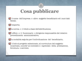 Cosa pubblicare
 il nome dell'impresa o altro soggetto beneﬁciario ed i suoi dati
ﬁscali;

l'importo;

la norma o il titolo a base dell'attribuzione;

 l'ufﬁcio e il funzionario o dirigente responsabile del relativo
procedimento amministrativo;

la modalità seguita per l'individuazione del beneﬁciario;

  il link al progetto selezionato, al curriculum del soggetto
incaricato, nonché' al contratto e capitolato della prestazione,
fornitura o servizio.
 