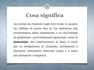 Cosa significa
La norma ha ricadute sugli enti locali, in quanto
ha l’effetto di porre ﬁne in via deﬁnitiva alla
problematica della sussistenza o no dell’obbligo
di pubblicare i provvedimenti gestionali, come le
determine, che costituiscono, di fatto, il titolo
per lo svolgimento di incarichi, prestazioni e
forniture nell’ambito dell’ente locale e il titolo
per percepire i compensi.
 