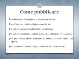 Come pubblicare
nella sezione “Trasparenza, valutazione e merito”;

con link ben visibile nella homepage del sito;

i dati devono essere resi di facile consultazione;

i dati devono essere accessibili ai motori di ricerca (no “robots.txt”);

 i dati devono essere pubblicati in formato tabellare aperto (no
“.pdf”);

va consentita l'esportazione, il trattamento e il riuso dei dati.
 