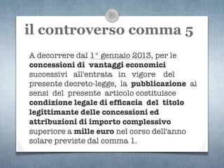 il controverso comma 5
A decorrere dal 1° gennaio 2013, per le
concessioni di vantaggi economici
successivi all'entrata in vigore del
presente decreto-legge, la pubblicazione ai
sensi del presente articolo costituisce
condizione legale di efﬁcacia del titolo
legittimante delle concessioni ed
attribuzioni di importo complessivo
superiore a mille euro nel corso dell'anno
solare previste dal comma 1.
 