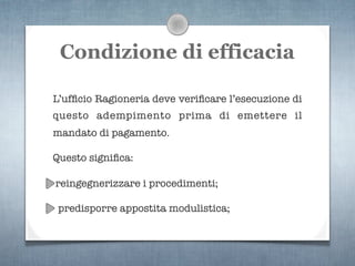 Condizione di efficacia

L’ufﬁcio Ragioneria deve veriﬁcare l’esecuzione di
questo adempimento prima di emettere il
mandato di pagamento.

Questo signiﬁca:

reingegnerizzare i procedimenti;

 predisporre appostita modulistica;
 