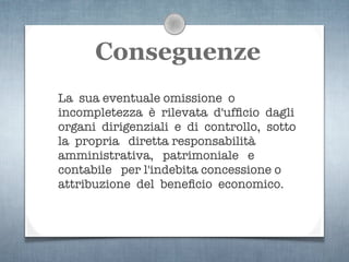 Conseguenze
La sua eventuale omissione o
incompletezza è rilevata d'ufﬁcio dagli
organi dirigenziali e di controllo, sotto
la propria diretta responsabilità
amministrativa, patrimoniale e
contabile per l'indebita concessione o
attribuzione del beneﬁcio economico.
 