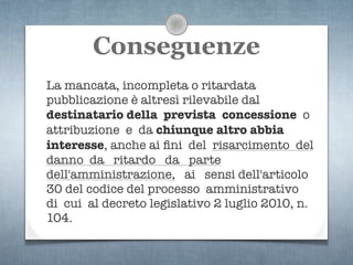 Conseguenze
La mancata, incompleta o ritardata
pubblicazione è altresì rilevabile dal
destinatario della prevista concessione o
attribuzione e da chiunque altro abbia
interesse, anche ai ﬁni del risarcimento del
danno da ritardo da parte
dell'amministrazione, ai sensi dell'articolo
30 del codice del processo amministrativo
di cui al decreto legislativo 2 luglio 2010, n.
104.
 
