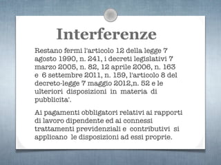 Interferenze
Restano fermi l'articolo 12 della legge 7
agosto 1990, n. 241, i decreti legislativi 7
marzo 2005, n. 82, 12 aprile 2006, n. 163
e 6 settembre 2011, n. 159, l'articolo 8 del
decreto-legge 7 maggio 2012,n. 52 e le
ulteriori disposizioni in materia di
pubblicita'.
Ai pagamenti obbligatori relativi ai rapporti
di lavoro dipendente ed ai connessi
trattamenti previdenziali e contributivi si
applicano le disposizioni ad essi proprie.
 