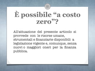 È possibile “a costo
      zero”?
All'attuazione del presente articolo si
provvede con le risorse umane,
strumentali e ﬁnanziarie disponibili a
legislazione vigente e, comunque, senza
nuovi o maggiori oneri per la ﬁnanza
pubblica.
 