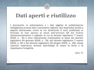 Dati aperti e riutilizzo
I documenti, le informazioni e i dati oggetto di pubblicazione
obbligatoria ai sensi dell a normativa vigente, resi disponibili anche a
seguito dell'accesso civico di cui all'articolo 5 sono pubblicati in
formato di tipo aperto ai sensi dell'articolo 68 del Codice
dell'amministrazion e digitale, di cui al decreto legislativo 7 marzo
2005, n . 82 e sono liberamente riutilizzabili ai sensi del decreto
legislativo 24 gennaio 2006, n . 36, del decreto legislativo 7 marzo
2005, n. 82 e del decreto legislativo 30 giugno 2003, n. 196, senza
ulteriori restrizioni diverse dall'obbligo di citare la fonte e di
rispettarne l'integrità.

                                                               (Art. 7)
 