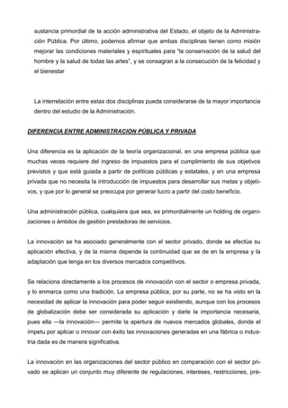 sustancia primordial de la acción administrativa del Estado, el objeto de la Administra-
ción Pública. Por último, podemos afirmar que ambas disciplinas tienen como misión
mejorar las condiciones materiales y espirituales para “la conservación de la salud del
hombre y la salud de todas las artes”, y se consagran a la consecución de la felicidad y
el bienestar
La interrelación entre estas dos disciplinas pueda considerarse de la mayor importancia
dentro del estudio de la Administración.
DIFERENCIA ENTRE ADMINISTRACION PÚBLICA Y PRIVADA
Una diferencia es la aplicación de la teoría organizacional, en una empresa pública que
muchas veces requiere del ingreso de impuestos para el cumplimiento de sus objetivos
previstos y que está guiada a partir de políticas públicas y estatales, y en una empresa
privada que no necesita la introducción de impuestos para desarrollar sus metas y objeti-
vos, y que por lo general se preocupa por generar lucro a partir del costo beneficio.
Una administración pública, cualquiera que sea, es primordialmente un holding de organi-
zaciones o ámbitos de gestión prestadoras de servicios.
La innovación se ha asociado generalmente con el sector privado, donde se efectúa su
aplicación efectiva, y de la misma depende la continuidad que se de en la empresa y la
adaptación que tenga en los diversos mercados competitivos.
Se relaciona directamente a los procesos de innovación con el sector o empresa privada,
y lo enmarca como una tradición. La empresa pública, por su parte, no se ha visto en la
necesidad de aplicar la innovación para poder seguir existiendo, aunque con los procesos
de globalización debe ser considerada su aplicación y darle la importancia necesaria,
pues ella —la innovación— permite la apertura de nuevos mercados globales, donde el
ímpetu por aplicar o innovar con éxito las innovaciones generadas en una fábrica o indus-
tria dada es de manera significativa.
La innovación en las organizaciones del sector público en comparación con el sector pri-
vado se aplican un conjunto muy diferente de regulaciones, intereses, restricciones, pre-
 