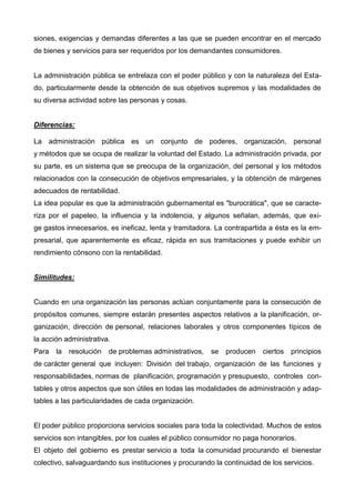 siones, exigencias y demandas diferentes a las que se pueden encontrar en el mercado
de bienes y servicios para ser requeridos por los demandantes consumidores.
La administración pública se entrelaza con el poder público y con la naturaleza del Esta-
do, particularmente desde la obtención de sus objetivos supremos y las modalidades de
su diversa actividad sobre las personas y cosas.
Diferencias:
La administración pública es un conjunto de poderes, organización, personal
y métodos que se ocupa de realizar la voluntad del Estado. La administración privada, por
su parte, es un sistema que se preocupa de la organización, del personal y los métodos
relacionados con la consecución de objetivos empresariales, y la obtención de márgenes
adecuados de rentabilidad.
La idea popular es que la administración gubernamental es "burocrática", que se caracte-
riza por el papeleo, la influencia y la indolencia, y algunos señalan, además, que exi-
ge gastos innecesarios, es ineficaz, lenta y tramitadora. La contrapartida a ésta es la em-
presarial, que aparentemente es eficaz, rápida en sus tramitaciones y puede exhibir un
rendimiento cónsono con la rentabilidad.
Similitudes:
Cuando en una organización las personas actúan conjuntamente para la consecución de
propósitos comunes, siempre estarán presentes aspectos relativos a la planificación, or-
ganización, dirección de personal, relaciones laborales y otros componentes típicos de
la acción administrativa.
Para la resolución de problemas administrativos, se producen ciertos principios
de carácter general que incluyen: División del trabajo, organización de las funciones y
responsabilidades, normas de planificación, programación y presupuesto, controles con-
tables y otros aspectos que son útiles en todas las modalidades de administración y adap-
tables a las particularidades de cada organización.
El poder público proporciona servicios sociales para toda la colectividad. Muchos de estos
servicios son intangibles, por los cuales el público consumidor no paga honorarios.
El objeto del gobierno es prestar servicio a toda la comunidad procurando el bienestar
colectivo, salvaguardando sus instituciones y procurando la continuidad de los servicios.
 