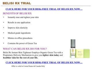 BELISI RX TRIAL   CLICK HERE FOR YOUR RISK-FREE TRIAL OF BELISI RX NOW… CLICK HERE FOR YOUR RISK-FREE TRIAL OF BELISI RX NOW… Offer is valid in United States & Canada Only BENEFITS OF BELISI RX ,[object Object],[object Object],[object Object],[object Object],[object Object],[object Object],WHAT CAN BELISI RX DO FOR YOU? Belisi Rx Instant Skin Tightener Employs Organic Green Tea with a Proprietary Delivery Mechanism to give you  tighter skin today  and  healthier skin for the rest of your life.   