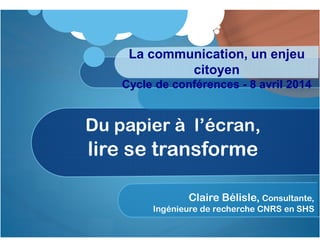 Du papier à l’écran,
lire se transforme
Claire Bélisle, Consultante,
Ingénieure de recherche CNRS en SHS
La communication, un enjeu
citoyen
Cycle de conférences - 8 avril 2014
 