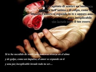 Se ti è capitato di sentire un’immensa tristezza nell’anima e di colpo, come un impeto, l’amore si espande in te e appare una pace inesplicabile  che invade tutto il tuo essere... Si te ha sucedido de sentir una inmensa tristeza en el alma y de golpe, como un impulso, el amor se expande en tí  y una paz inexplicable invade todo tu ser… 