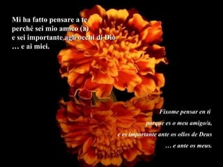 Mi ha fatto pensare a te perché sei mio amico (a) e sei importante agli occhi di Dio …  e ai miei. Fíxome pensar en ti  porque es o meu amigo/a, e es importante ante os ollos de Deus …  e ante os meus. 