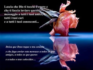 Lascia che Dio ti tocchi il cuore e che ti faccia inviare questo messaggio a tutti i tuoi amici, a tutti i tuoi cari e a tutti i tuoi conoscenti... Deixa que Deus toque o teu corazón e che faga enviar esta mensaxe a todos os teus amigos, a todos os que queres e a todos o teus coñecidos… 