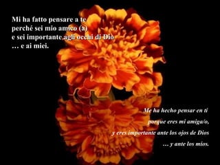 Mi ha fatto pensare a te
perché sei mio amico (a)
e sei importante agli occhi di Dio
… e ai miei.




                                             Me ha hecho pensar en tí
                                               porque eres mi amiga/o,
                                 y eres importante ante los ojos de Dios
                                                     … y ante los míos.
 