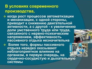 В условиях современного 
производства, 
 когда рост процессов автоматизации 
и механизации, с одной стороны, 
приводит к снижению двигательной 
активности, а с другой - к увеличению 
доли умственного труда или труда, 
связанного с нервно-психическим 
напряжением, эффективность 
пассивного отдыха незначительна 
 Более того, формы пассивного 
отдыха нередко оказывают 
неблагоприятное влияние на 
организм, в первую очередь, на 
сердечно-сосудистую и дыхательную 
системы 
 