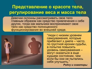 Представление о красоте тела, 
регулирование веса и масса тела 
Девочки склонны рассматривать свое тело 
главным образом как средство привлечения к себе 
других, тогда как мальчики воспринимают свое 
тело как средство полноценного 
функционирования во внешней среде. 
“люди с низким уровнем 
самоуважения, которые 
прибегают к диете – часто, 
по грустной иронии судьбы, 
в попытке повысить 
уровень самоуважения – 
могут оказаться в еще 
худшем состоянии, чем 
если бы они не пытались 
себя улучшить.” 
Polivy и соавторы 
 