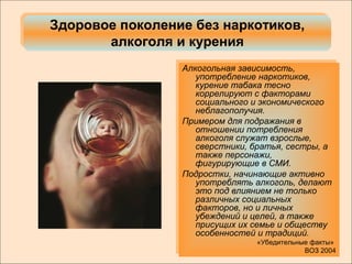 Здоровое поколение без наркотиков, 
Здоровое поколение без наркотиков, 
алкоголя и курения 
алкоголя и курения 
Алкогольная зависимость, 
употребление наркотиков, 
курение табака тесно 
коррелируют с факторами 
социального и экономического 
неблагополучия. 
Примером для подражания в 
отношении потребления 
алкоголя служат взрослые, 
сверстники, братья, сестры, а 
также персонажи, 
фигурирующие в СМИ. 
Подростки, начинающие активно 
употреблять алкоголь, делают 
это под влиянием не только 
различных социальных 
факторов, но и личных 
убеждений и целей, а также 
присущих их семье и обществу 
особенностей и традиций. 
«Убедительные факты» 
ВОЗ 2004 
Алкогольная зависимость, 
употребление наркотиков, 
курение табака тесно 
коррелируют с факторами 
социального и экономического 
неблагополучия. 
Примером для подражания в 
отношении потребления 
алкоголя служат взрослые, 
сверстники, братья, сестры, а 
также персонажи, 
фигурирующие в СМИ. 
Подростки, начинающие активно 
употреблять алкоголь, делают 
это под влиянием не только 
различных социальных 
факторов, но и личных 
убеждений и целей, а также 
присущих их семье и обществу 
особенностей и традиций. 
«Убедительные факты» 
ВОЗ 2004 
 