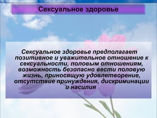 ССееккссууааллььннооее ззддооррооввььее 
Сексуальное здоровье предполагает 
позитивное и уважительное отношение к 
сексуальности, половым отношениям, 
возможность безопасно вести половую 
жизнь, приносящую удовлетворение, 
отсутствие принуждения, дискриминации 
и насилия 
 
