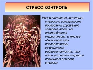 ССТТРРЕЕСССС--ККООННТТРРООЛЛЬЬ 
Многочисленные источники 
стресса в совокупности 
приводят к ухудшению 
здоровья людей на 
пострадавших 
территориях, и многие 
объясняют это 
последствиями 
воздействия 
радиоактивности, что 
лишь усиливает страхи и 
повышает степень 
стресса 
 