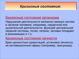 ККррииззиисснныыее ссооссттоояянниияя:: 
Кризисные состояния организма 
Нарушение деятельности жизненно важных систем 
и органов человека, например, сердечной или 
дыхательной деятельности, функций центральной 
нервной системы, почек, печени, человек попадает 
в реанимацию и т.п. 
Кризисные состояния личности 
Крах ценностных ориентаций, установок личности, 
ее мотивационный сферы (например, пресуицид). 
 