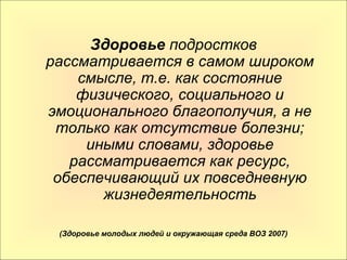 Здоровье подростков 
рассматривается в самом широком 
смысле, т.е. как состояние 
физического, социального и 
эмоционального благополучия, а не 
только как отсутствие болезни; 
иными словами, здоровье 
рассматривается как ресурс, 
обеспечивающий их повседневную 
жизнедеятельность 
(Здоровье молодых людей и окружающая среда ВОЗ 2007) 
 
