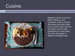 CuisineBelizean cuisine is a mix of British, Mexican, and Caribbean cooking. Almost all recipes come with white rice in coconut milk, and rice and beans are the main ingredients for most meals. An exotic food eaten in Belize is armadillo meat.