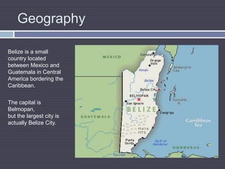 GeographyBelize is a small country located between Mexico and Guatemala in Central America bordering the Caribbean.The capital is Belmopan, but the largest city is actually Belize City.